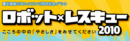 震災復興15年・レスコン10周年記念イベント　ロボット×レスキュー2010　こころの中の「やさしさ」をみせてください